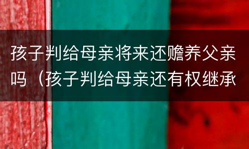 孩子判给母亲将来还赡养父亲吗（孩子判给母亲还有权继承父亲财产吗）