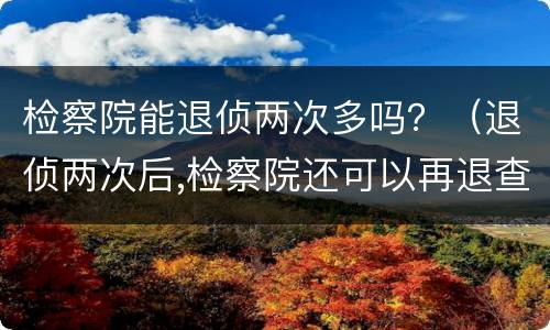 检察院能退侦两次多吗？（退侦两次后,检察院还可以再退查吗）