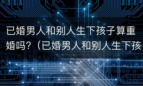 已婚男人和别人生下孩子算重婚吗?（已婚男人和别人生下孩子算重婚吗）