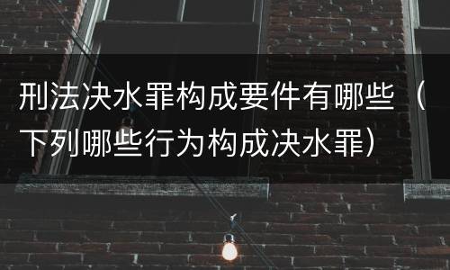 刑法决水罪构成要件有哪些（下列哪些行为构成决水罪）