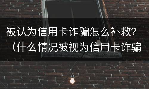 被认为信用卡诈骗怎么补救？（什么情况被视为信用卡诈骗）