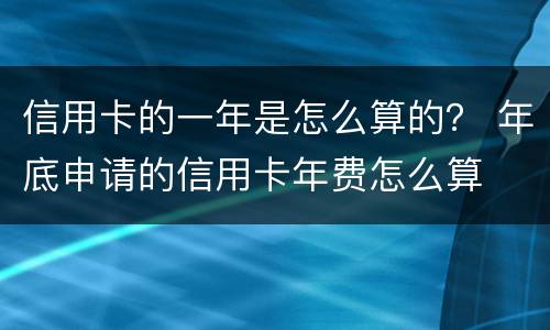 信用卡的一年是怎么算的？ 年底申请的信用卡年费怎么算
