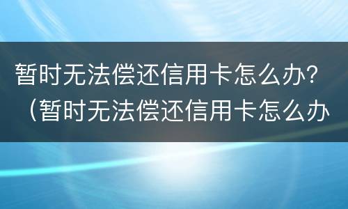 暂时无法偿还信用卡怎么办？（暂时无法偿还信用卡怎么办呢）