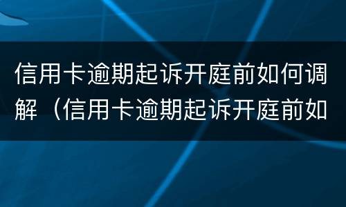 信用卡逾期起诉开庭前如何调解（信用卡逾期起诉开庭前如何调解纠纷）