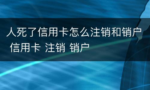 人死了信用卡怎么注销和销户 信用卡 注销 销户