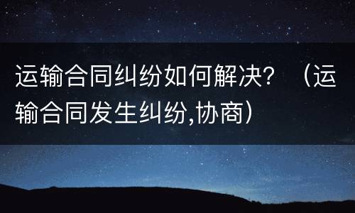 运输合同纠纷如何解决？（运输合同发生纠纷,协商）