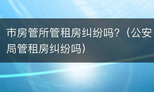 市房管所管租房纠纷吗?（公安局管租房纠纷吗）