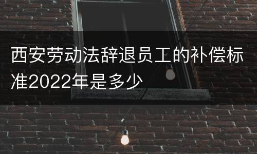 西安劳动法辞退员工的补偿标准2022年是多少