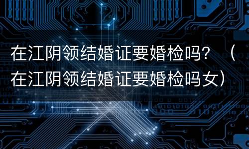 在江阴领结婚证要婚检吗？（在江阴领结婚证要婚检吗女）