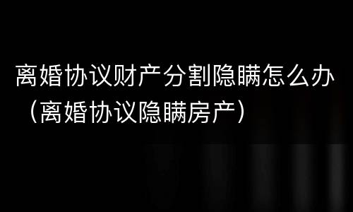 离婚协议财产分割隐瞒怎么办（离婚协议隐瞒房产）