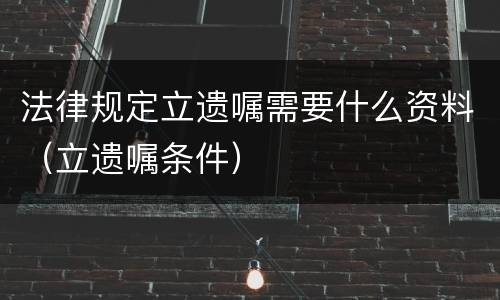法律规定立遗嘱需要什么资料（立遗嘱条件）