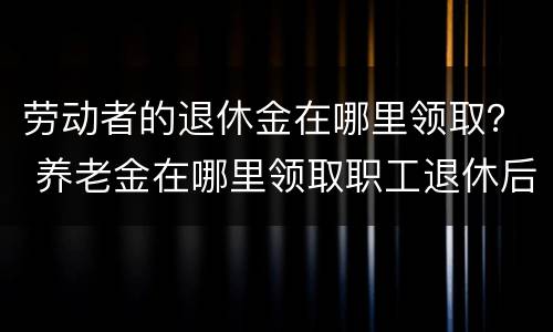 劳动者的退休金在哪里领取？ 养老金在哪里领取职工退休后在哪领取养老金