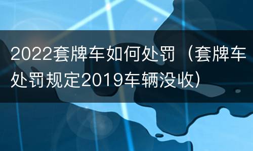 2022套牌车如何处罚（套牌车处罚规定2019车辆没收）