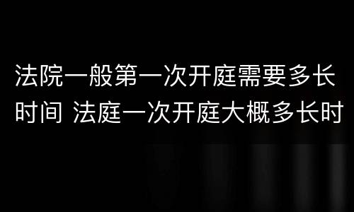法院一般第一次开庭需要多长时间 法庭一次开庭大概多长时间