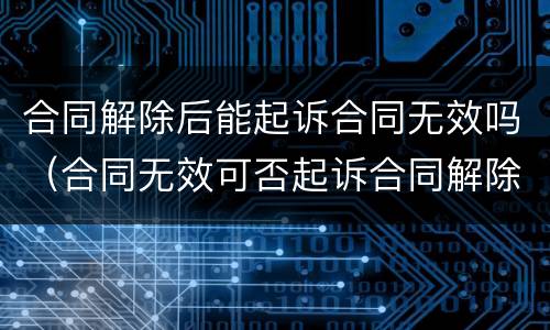 合同解除后能起诉合同无效吗（合同无效可否起诉合同解除）