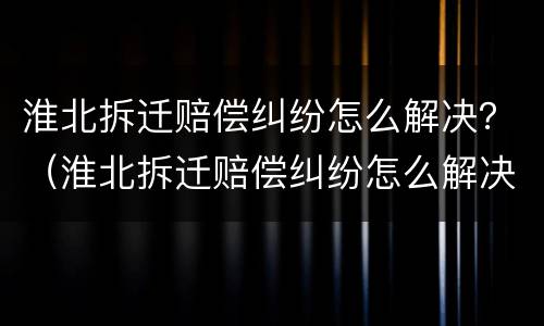 淮北拆迁赔偿纠纷怎么解决？（淮北拆迁赔偿纠纷怎么解决最新）