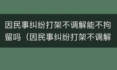 因民事纠纷打架不调解能不拘留吗（因民事纠纷打架不调解能不拘留吗）