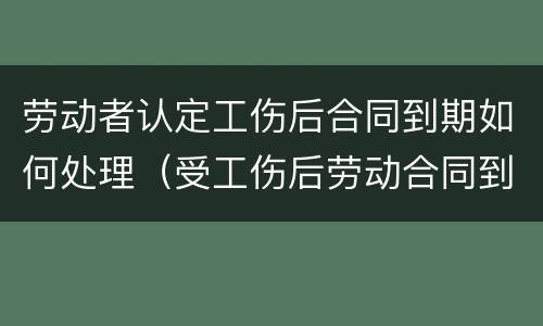 劳动者认定工伤后合同到期如何处理（受工伤后劳动合同到期怎么办）