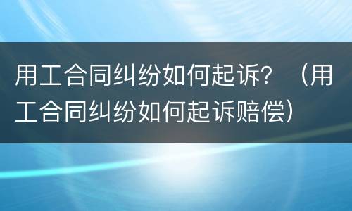 用工合同纠纷如何起诉？（用工合同纠纷如何起诉赔偿）