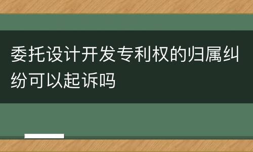 委托设计开发专利权的归属纠纷可以起诉吗