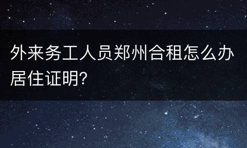 外来务工人员郑州合租怎么办居住证明？