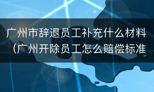 广州市辞退员工补充什么材料（广州开除员工怎么赔偿标准）