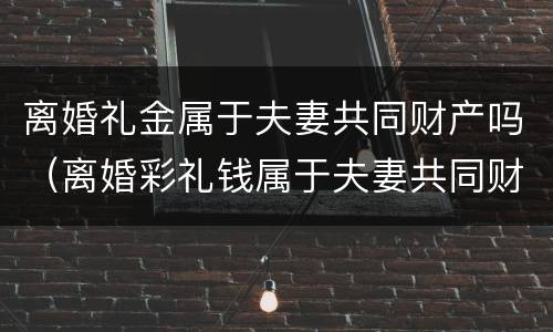 离婚礼金属于夫妻共同财产吗（离婚彩礼钱属于夫妻共同财产吗）