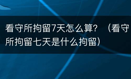 看守所拘留7天怎么算？（看守所拘留七天是什么拘留）