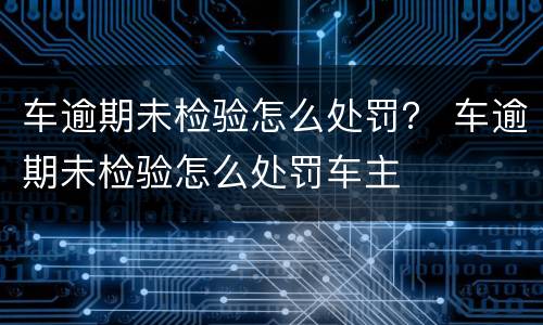 车逾期未检验怎么处罚？ 车逾期未检验怎么处罚车主