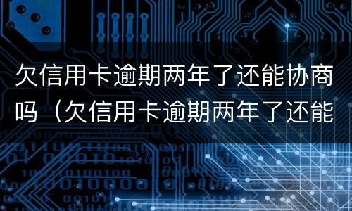 欠信用卡逾期两年了还能协商吗（欠信用卡逾期两年了还能协商吗怎么办）