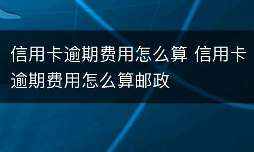 信用卡逾期费用怎么算 信用卡逾期费用怎么算邮政