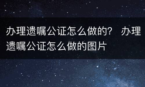 办理遗嘱公证怎么做的？ 办理遗嘱公证怎么做的图片