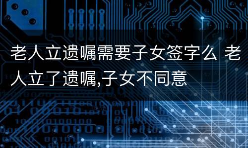 老人立遗嘱需要子女签字么 老人立了遗嘱,子女不同意