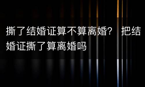 撕了结婚证算不算离婚？ 把结婚证撕了算离婚吗