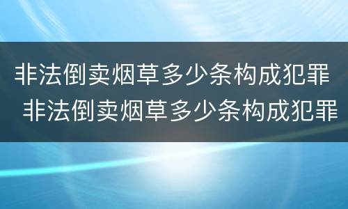 非法倒卖烟草多少条构成犯罪 非法倒卖烟草多少条构成犯罪案件
