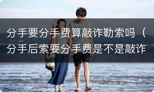 分手要分手费算敲诈勒索吗（分手后索要分手费是不是敲诈）