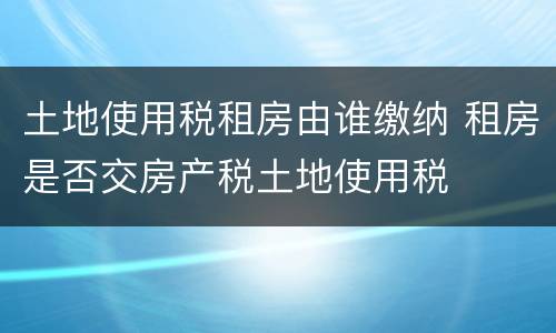 土地使用税租房由谁缴纳 租房是否交房产税土地使用税