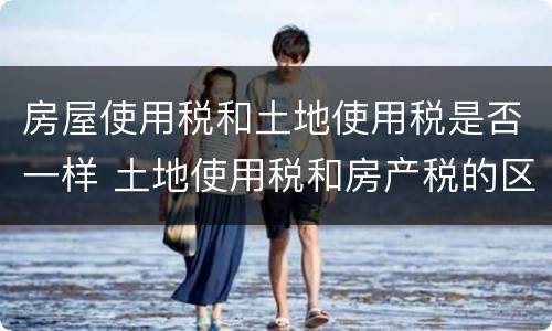 房屋使用税和土地使用税是否一样 土地使用税和房产税的区别