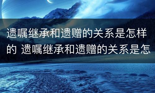 遗嘱继承和遗赠的关系是怎样的 遗嘱继承和遗赠的关系是怎样的区别