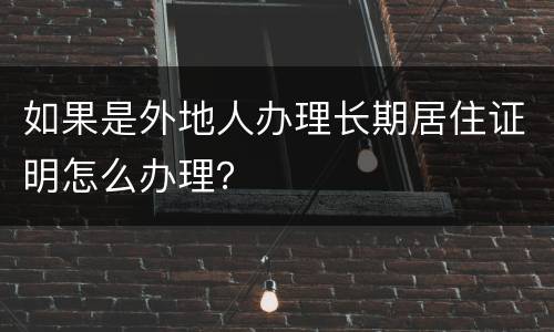 如果是外地人办理长期居住证明怎么办理？