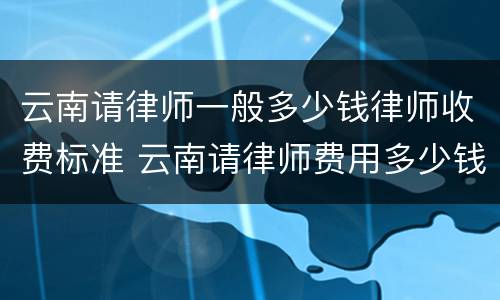 云南请律师一般多少钱律师收费标准 云南请律师费用多少钱