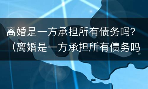 离婚是一方承担所有债务吗？（离婚是一方承担所有债务吗女方）