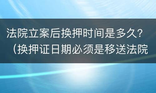 法院立案后换押时间是多久？（换押证日期必须是移送法院当天吗）