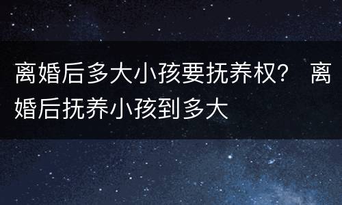 离婚后多大小孩要抚养权？ 离婚后抚养小孩到多大