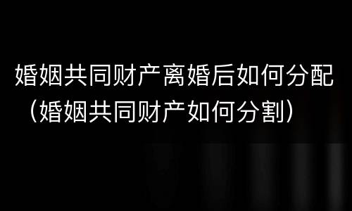 婚姻共同财产离婚后如何分配（婚姻共同财产如何分割）