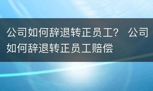 公司如何辞退转正员工？ 公司如何辞退转正员工赔偿