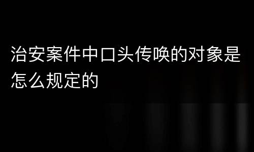 治安案件中口头传唤的对象是怎么规定的