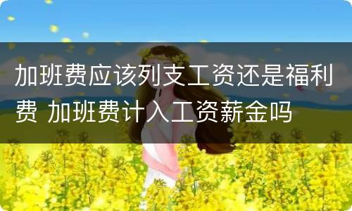 加班费应该列支工资还是福利费 加班费计入工资薪金吗