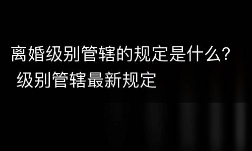 离婚级别管辖的规定是什么？ 级别管辖最新规定