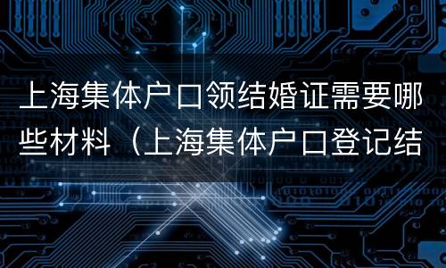 上海集体户口领结婚证需要哪些材料（上海集体户口登记结婚需要什么材料）